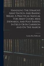 Handling The Straight Army Ration And Baking Bread. A Practical Manual For Army Cooks, Mess Stewards, And Post Bakers, In Field Or In Garrison And On The March