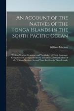 An Account of the Natives of the Tonga Islands in the South Pacific Ocean: With an Original Grammar and Vocabulary of Their Language. Compiled and Arranged From the Extensive Communications of Mr. William Mariner, Several Years Resident in Those Islands,