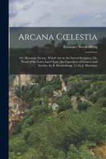 Arcana Coelestia: Or, Heavenly Secrets, Which Are in the Sacred Scripture, Or, Word of the Lord, Laid Open [An Exposition of Genesis and Exodus, by E. Swedenborg, Tr. by J. Marchant