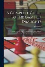 A Complete Guide To The Game Of Draughts: Giving The Best Lines Of Attack And Defence In Every Opening, With Copious Notes And Variations