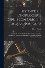 Histoire De L'horlogerie Depuis Son Origine Jusqu'a Nos Jours: Precedee De Recherches Sur La Mesure Du Temps Dans L'antiquite Et Suivie De La Biographie Des Horlogers Les Plus Celebres De L'europe