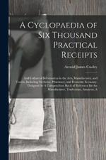 A Cyclopaedia of Six Thousand Practical Receipts: And Collateral Information in the Arts, Manufactures, and Trades, Including Medicine, Pharmacy, and Domestic Economy. Designed As A Compendious Book of Reference for the Manufacturer, Tradesman, Amateur, A
