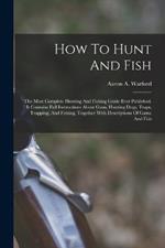 How To Hunt And Fish: The Most Complete Hunting And Fishing Guide Ever Published. It Contains Full Instructions About Guns, Hunting Dogs, Traps, Trapping, And Fishing, Together With Descriptions Of Game And Fish
