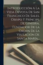 Introduccion A La Vida Devota De San Francisco De Sales, Obispo Y Principe De Ginebra, Fundador De La Orden De La Visitacion De Santa Maria...