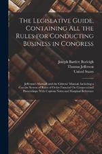 The Legislative Guide, Containing All the Rules for Conducting Business in Congress: Jefferson's Manual; and the Citizens' Manual, Including a Concise System of Rules of Order Founded On Congressional Proceedings: With Copious Notes and Marginal Reference