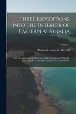 Three Expeditions Into the Interior of Eastern Australia: With Descriptions of the Recently Explored Region of Australia Felix, and of the Present Colony of New South Wales; Volume 1