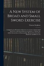 A New System of Broad and Small Sword Exercise: Comprising the Broad Sword Exercise for Cavalry and the Small Sword Cut and Thrust Practice for Infantry. to Which Are Added, Instructions in Horsemanship. Illustrated by Forty-Five Handsome and Effective En