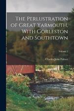 The Perlustration of Great Yarmouth, With Gorleston and Southtown; Volume 1