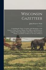 Wisconsin Gazetteer: Containing the Names, Location, and Advantages, of the Counties, Cities, Towns, Villages, Post Offices, and Settlements, Together With a Description of the Lakes, Water Courses, Prairies, and Public Localities, in the State of Wiscon