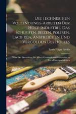 Die Technischen Vollendungs-Arbeiten Der Holz-Industrie, Das Schleifen, Beizen, Poliren, Lackiren, Anstreichen Und Vergolden Des Holzes: Nebst Der Darstellung Der Hiezu Verwendbaren Materialien in Ihren Hauptgrundzügen