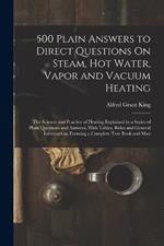 500 Plain Answers to Direct Questions On Steam, Hot Water, Vapor and Vacuum Heating: The Science and Practice of Heating Explained in a Series of Plain Questions and Answers, With Tables, Rules and General Information, Forming a Complete Text Book and Man