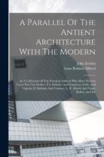 A Parallel Of The Antient Architecture With The Modern: In A Collection Of Ten Principal Authors Who Have Written Upon The Five Orders, Viz. Palladio And Scamozzi, Serlio And Vignola, D. Barbaro And Cataneo, L. B. Alberti And Viola, Bullant And De