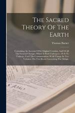 The Sacred Theory Of The Earth: Containing An Account Of Its Original Creation, And Of All The General Changes, Which It Hath Undergone, Or Is To Undergo, Until The Consummation Of All Things. In Two Volumes. The First Books Concerning The Deluge,