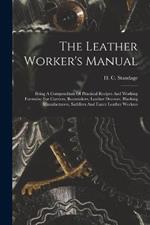 The Leather Worker's Manual: Being A Compendium Of Practical Recipes And Working Formulae For Curriers, Bootmakers, Leather Dressers, Blacking Manufacturers, Saddlers And Fancy Leather Workers