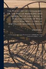 The Whole Art of Husbandry; Or, the Way of Managing and Improving of Land. Being a Full Collection of What Hath Been Writ, Either by Ancient Or Modern Authors: ... As Also an Account of the Particular Sorts of Husbandry Used in Several Counties; ... to W