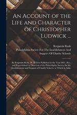An Account of the Life and Character of Christopher Ludwick ...: By Benjamin Rush, M. D. First Published in the Year 1801. Rev. and Republished by Direction of the Philadelphia Society for the Establishment and Support of Charity Schools. to Which Is Adde