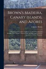 Brown's Madeira, Canary Islands, and Azores: A Practical and Complete Guide for the Use of Tourists and Invalids; With Twenty Coloured Maps and Plans and Numerous Sectional and Other Diagrams