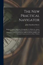 The New Practical Navigator: Being a Complete Epitome of Navigation: To Which Are Added, All the Tables Requisite for Determining the Latitude and Longitude at Sea: Containing the Different Kinds of Sailing, and Necessary Corrections for Lee-Way, Variatio