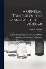 A General Treatise On the Manufacture of Vinegar: Theoretical and Practical, As Well As the Fabrication of Pyroligneous Acid, Wood Vinegar, Etc. Etc. Together With Their Applications, and a Treatise On Acetometry