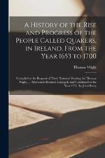 A History of the Rise and Progress of the People Called Quakers, in Ireland, From the Year 1653 to 1700: Compiled at the Request of Their National Meeting, by Thomas Wight, ... Afterwards Revised, Enlarged, and Continued to the Year 1751, by John Rutty