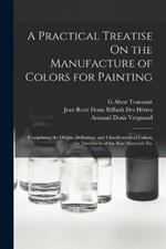 A Practical Treatise On the Manufacture of Colors for Painting: Comprising the Origin, Definition, and Classification of Colors; the Treatment of the Raw Materials Etc