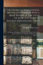 The Orders of Knighthood, British and Foreign, With a Brief Review of the Titles of Rank and Merit in Ancient Hindusthan, Part 1: The Orders Of Knighthood, British And Foreign, With A Brief Review Of The Titles Of Rank And Merit In Ancient Hindusthan