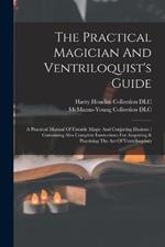 The Practical Magician And Ventriloquist's Guide: A Practical Manual Of Fireside Magic And Conjuring Illusions: Containing Also Complete Instructions For Acquiring & Practising The Art Of Ventriloquism