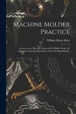 Machine Molder Practice: An Instructive, Illustrated Manual On Molder Work, the Operation and Superintendance of the Molding Machine