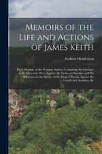 Memoirs of the Life and Actions of James Keith: Field-Marshal, in the Prussian Armies. Containing His Conduct in the Muscovite Wars Against the Turks and Swedes; and His Behaviour in the Service of the King of Prussia Against the French and Austrians. By