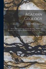 Acadian Geology: The Geological Structure, Organic Remains, and Mineral Resources of Nova Scotia, New Brunswick, and Prince Edward Island