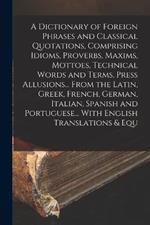 A Dictionary of Foreign Phrases and Classical Quotations, Comprising Idioms, Proverbs, Maxims, Mottoes, Technical Words and Terms, Press Allusions... From the Latin, Greek, French, German, Italian, Spanish and Portuguese... With English Translations & Equ