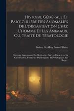 Histoire Générale Et Particulière Des Anomalies De L'organisation Chez L'homme Et Les Animaux, Ou, Traité De Tératologie: Ouvrage Comprenant Des Recherches Sur Les Caractères, La Classification, L'influence Physiologique Et Pathologique, Les Rapp...