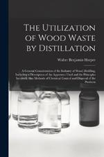 The Utilization of Wood Waste by Distillation; a General Consideration of the Industry of Wood Distilling, Including a Description of the Apparatus Used and the Principles Involved, Also Methods of Chemical Control and Disposal of the Products