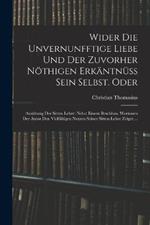 Wider die unvernunfftige Liebe und der zuvorher noethigen Erkantnuss Sein Selbst. Oder: Ausubung der Sitten Lehre: Nebst einem Beschluss, Worinnen der Autor den Vielfaltigen nutzen seiner Sitten-Lehre zeiget ...