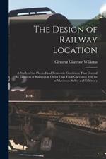 The Design of Railway Location: A Study of the Physical and Economic Conditions That Control the Location of Railways in Order That Their Operation May Be at Maximum Safety and Efficiency