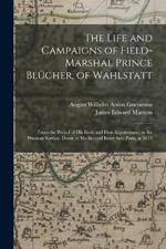 The Life and Campaigns of Field-Marshal Prince Blucher, of Wahlstatt: From the Period of His Birth and First Appointment in the Prussian Service, Down to His Second Entry Into Paris, in 1815