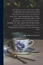 Catalogue of the Late Lord Northwick's Extensive and Magnificent Collection of Ancient and Modern Pictures, Cabinet of Miniatures and Enamels, and Other Choice Works of art, and the Furniture, Plate, Wines and Effects, at Thirlestane House, Cheltenham, Wh