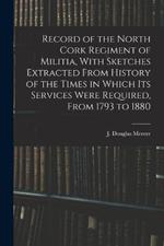 Record of the North Cork Regiment of Militia, With Sketches Extracted From History of the Times in Which its Services Were Required, From 1793 to 1880