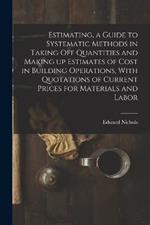 Estimating, a Guide to Systematic Methods in Taking off Quantities and Making up Estimates of Cost in Building Operations, With Quotations of Current Prices for Materials and Labor