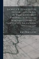 La Muerte De Los Justos O Coleccion De Las Ultimas Acciones Y Palabras De Algunas Personas Ilustres En Santidad De La Antigua Y Nueva Ley