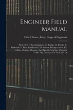 Engineer Field Manual: Parts I-vii. I. Reconnaissance. Ii. Bridges. Iii. Roads. Iv. Railroads. V. Field Fortification. Vi. Animal Transportation. Vii. Tables, Weights, Measures And Specific Gravities. Prepared Under The Direction Of The Chief Of