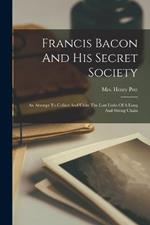 Francis Bacon And His Secret Society: An Attempt To Collect And Unite The Lost Links Of A Long And Strong Chain