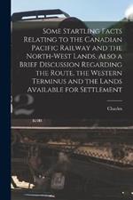 Some Startling Facts Relating to the Canadian Pacific Railway and the North-west Lands, Also a Brief Discussion Regarding the Route, the Western Terminus and the Lands Available for Settlement