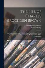 The Life of Charles Brockden Brown: Together With Selections From the Rarest of His Printed Works, From His Original Letters, and From His Manuscripts Before Unpublished