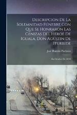 Descripcion De La Solemnidad Fúnebre Con Que Se Honraron Las Cenizas Del Héroe De Iguala, Don Agustin De Iturbide: En Octubre De 1838