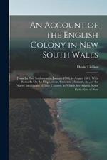 An Account of the English Colony in New South Wales: From Its First Settlement in January 1788, to August 1801: With Remarks On the Dispositions, Customs, Manners, &c., of the Native Inhabitants of That Country. to Which Are Added, Some Particulars of New