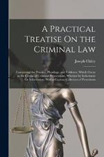 A Practical Treatise On the Criminal Law: Comprising the Practice, Pleadings, and Evidence, Which Occur in the Course of Criminal Prosecutions, Whether by Indictment Or Information: With a Copious Collection of Precedents