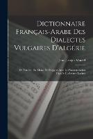 Dictionnaire Francais-Arabe Des Dialectes Vulgaires D'algerie: De Tunisie, Du Maroc Et D'egypte Avec La Pronounciation Figuree En Lettres Latines