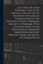 Lectures on Land Warfare, a Tactical Manual for the use of Infantry Officers, an Examination of the Principles Which Underlie the Art of Warfare, With Illustrations of the Principles by Examples Taken From Military History, From the Battle of Thermopylae