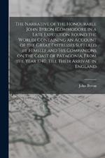 The Narrative of the Honourable John Byron (commodore in a Late Expedition Round the World) Containing an Account of the Great Distresses Suffered by Himself and his Companions on the Coast of Patagonia, From the Year 1740, Till Their Arrival in England